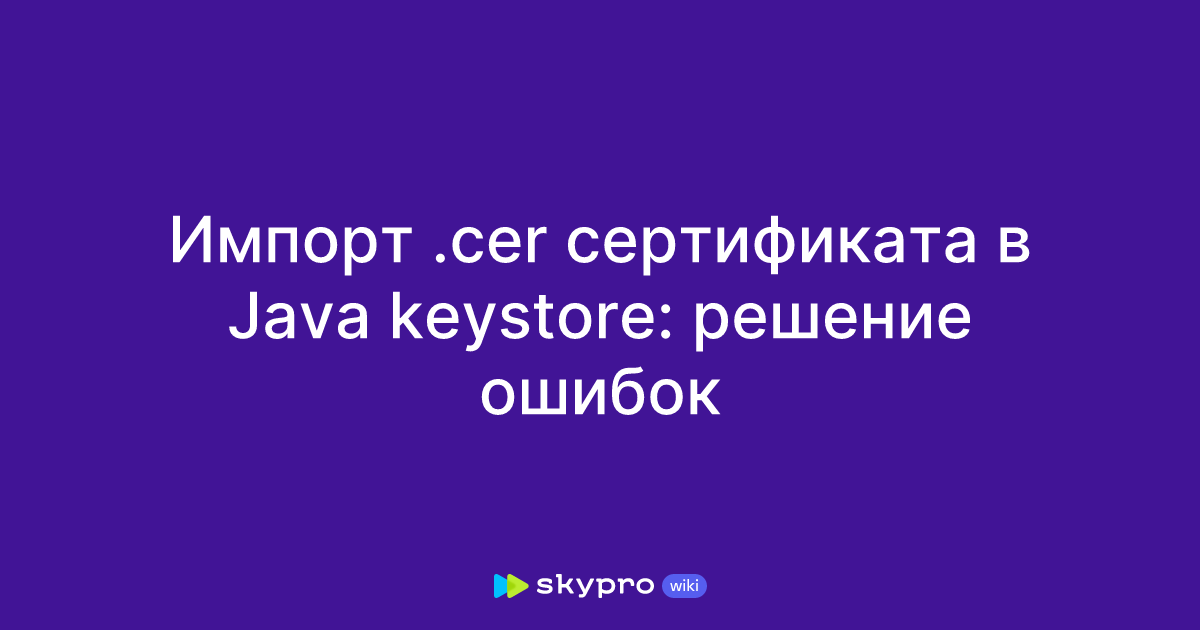 Импорт .cer сертификата в Java keystore: решение ошибок