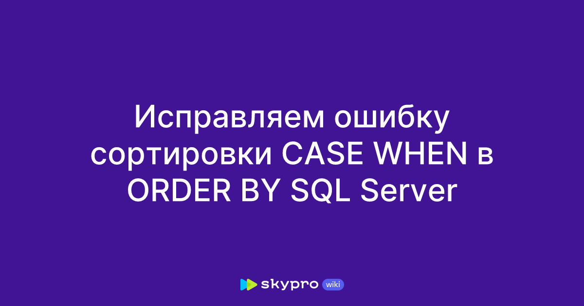 Исправляем ошибку сортировки CASE WHEN в ORDER BY SQL Server